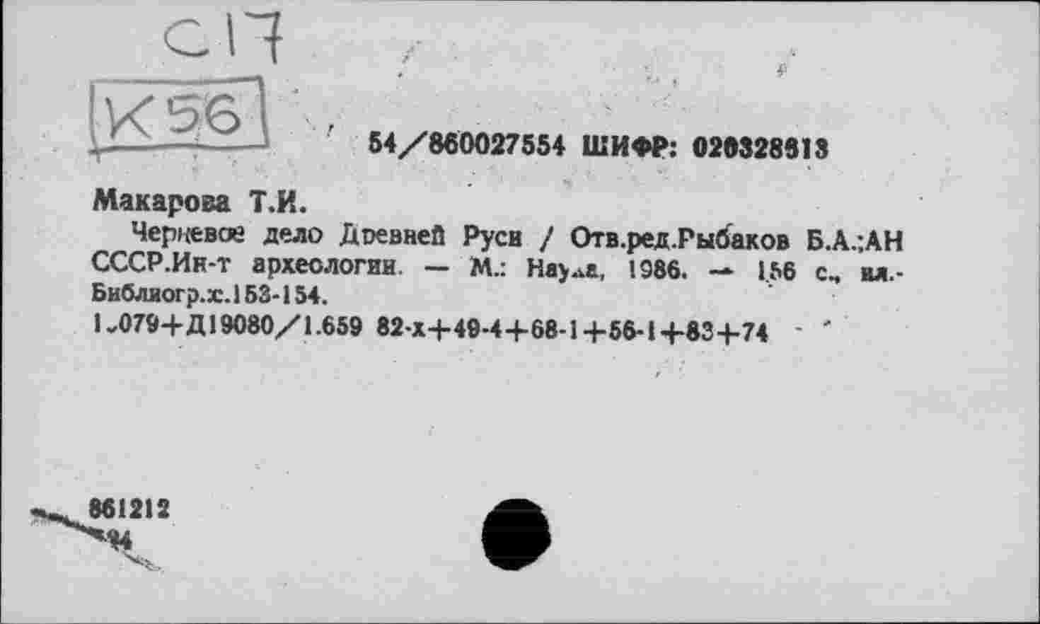 ﻿54/860027554 ШИФР: 020828813
Макарова Т.И.
Черцевоз дело Дтевней Руси ! Отв.ред.Рыбаков Б.А.-.АН СССР.Ин-т археологии. — М.: Нау ..а, 1986. — 1.56 с, вд,-Библиогр.х. 153-154.
1-079+Д19080/1.659 82 x4-49-4+68-1+56-1+83+74 ' '
861212 "М4